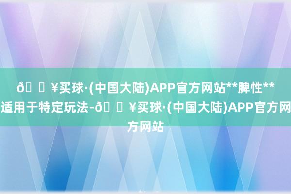 🔥买球·(中国大陆)APP官方网站**脾性**：适用于特定玩法-🔥买球·(中国大陆)APP官方网站