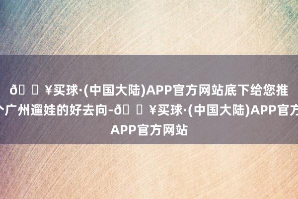 🔥买球·(中国大陆)APP官方网站底下给您推选6个广州遛娃的好去向-🔥买球·(中国大陆)APP官方网站