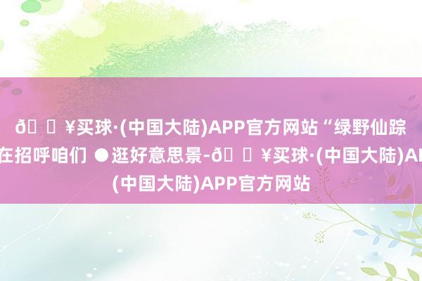 🔥买球·(中国大陆)APP官方网站“绿野仙踪”般的远山在招呼咱们 ●逛好意思景-🔥买球·(中国大陆)APP官方网站