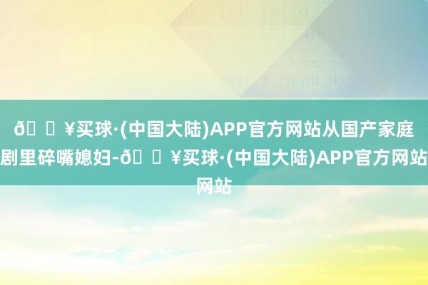 🔥买球·(中国大陆)APP官方网站从国产家庭剧里碎嘴媳妇-🔥买球·(中国大陆)APP官方网站