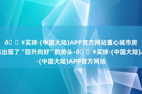 🔥买球·(中国大陆)APP官方网站重心城市房地产阛阓天然出现了“回升向好”的势头-🔥买球·(中国大陆)APP官方网站