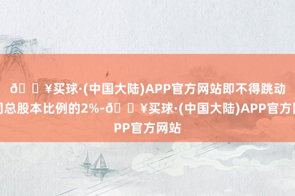 🔥买球·(中国大陆)APP官方网站即不得跳动公司总股本比例的2%-🔥买球·(中国大陆)APP官方网站