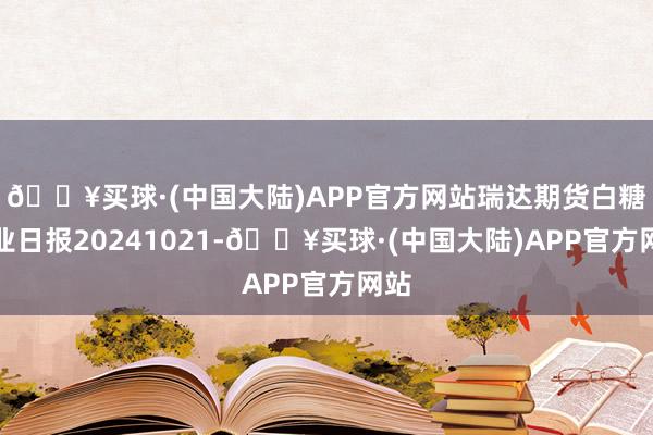 🔥买球·(中国大陆)APP官方网站瑞达期货白糖产业日报20241021-🔥买球·(中国大陆)APP官方网站