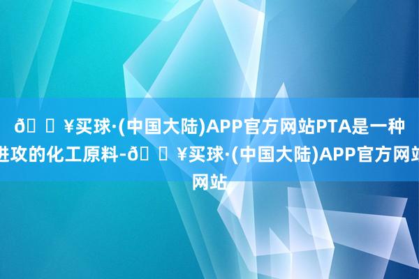 🔥买球·(中国大陆)APP官方网站PTA是一种进攻的化工原料-🔥买球·(中国大陆)APP官方网站