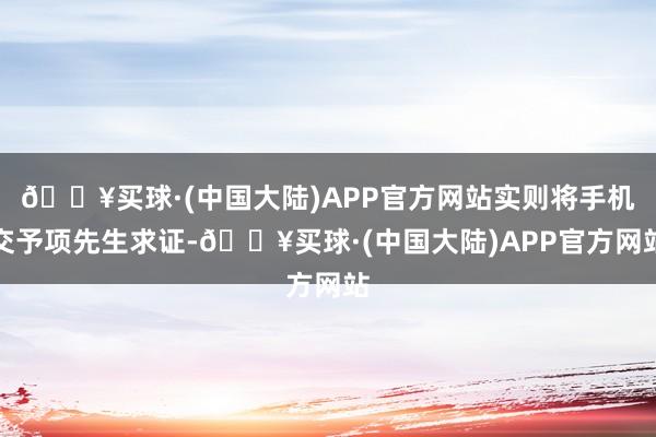 🔥买球·(中国大陆)APP官方网站实则将手机交予项先生求证-🔥买球·(中国大陆)APP官方网站