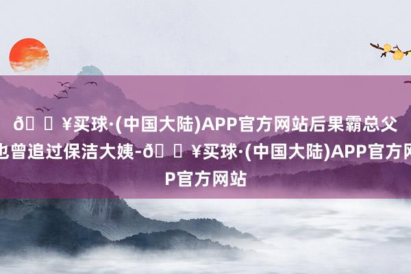 🔥买球·(中国大陆)APP官方网站后果霸总父亲也曾追过保洁大姨-🔥买球·(中国大陆)APP官方网站