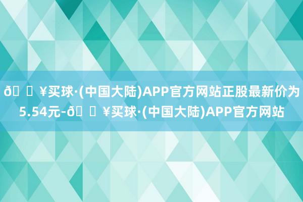 🔥买球·(中国大陆)APP官方网站正股最新价为5.54元-🔥买球·(中国大陆)APP官方网站