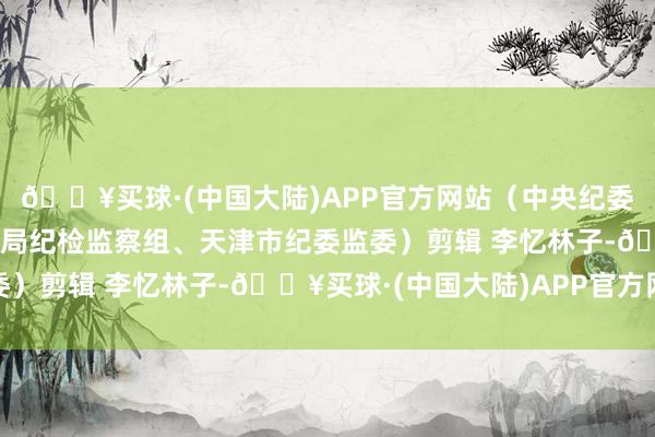 🔥买球·(中国大陆)APP官方网站（中央纪委国度监委驻国度税务总局纪检监察组、天津市纪委监委）剪辑 李忆林子-🔥买球·(中国大陆)APP官方网站