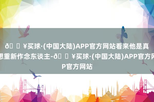 🔥买球·(中国大陆)APP官方网站看来他是真是想重新作念东谈主-🔥买球·(中国大陆)APP官方网站