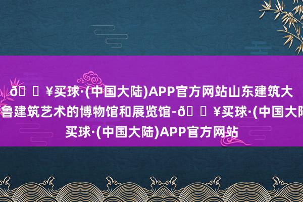 🔥买球·(中国大陆)APP官方网站山东建筑大学建立了体现皆鲁建筑艺术的博物馆和展览馆-🔥买球·(中国大陆)APP官方网站