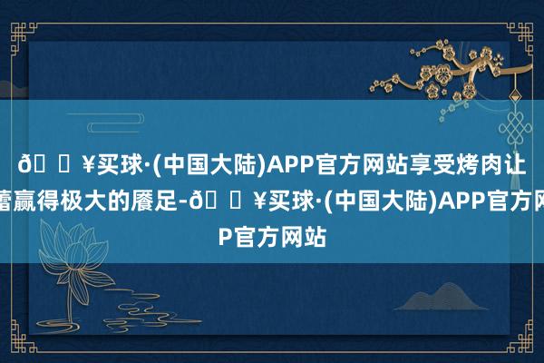 🔥买球·(中国大陆)APP官方网站享受烤肉让味蕾赢得极大的餍足-🔥买球·(中国大陆)APP官方网站