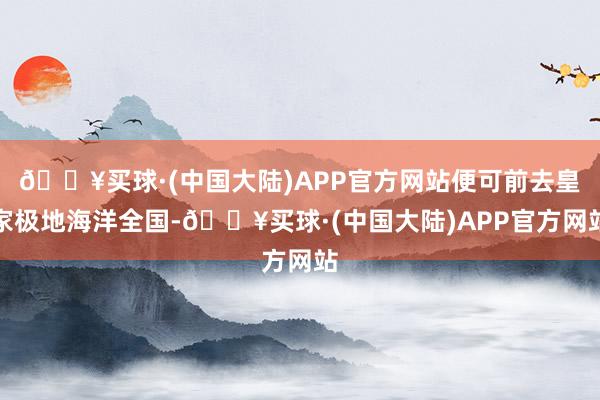 🔥买球·(中国大陆)APP官方网站便可前去皇家极地海洋全国-🔥买球·(中国大陆)APP官方网站