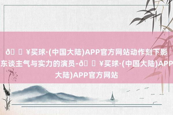 🔥买球·(中国大陆)APP官方网站动作刻下影视圈兼具东谈主气与实力的演员-🔥买球·(中国大陆)APP官方网站