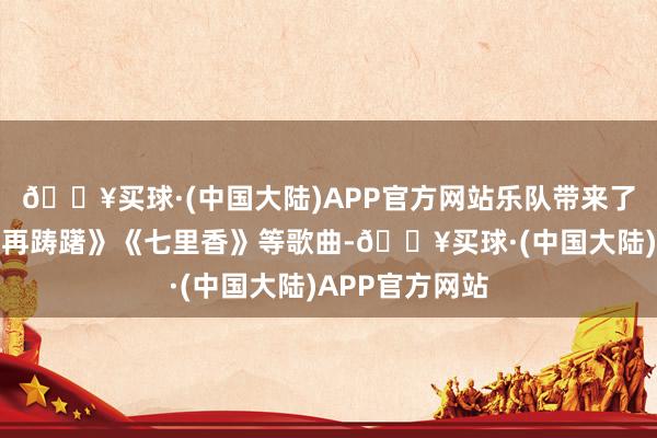 🔥买球·(中国大陆)APP官方网站乐队带来了《稻香》《不再踌躇》《七里香》等歌曲-🔥买球·(中国大陆)APP官方网站