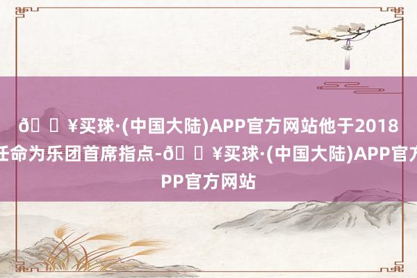 🔥买球·(中国大陆)APP官方网站他于2018年被任命为乐团首席指点-🔥买球·(中国大陆)APP官方网站