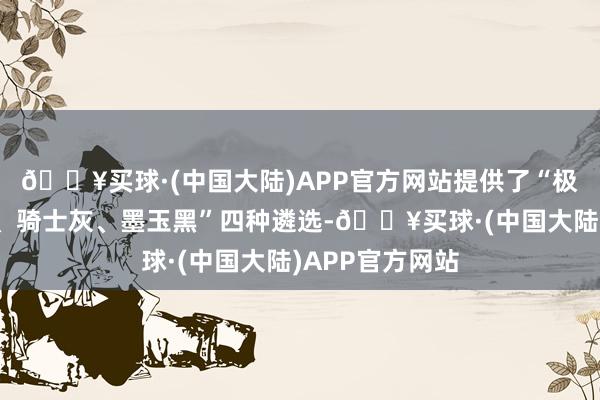 🔥买球·(中国大陆)APP官方网站提供了“极光白、改日青、骑士灰、墨玉黑”四种遴选-🔥买球·(中国大陆)APP官方网站