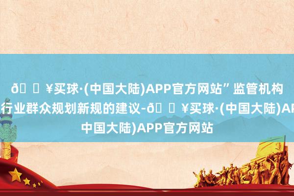 🔥买球·(中国大陆)APP官方网站”监管机构将向公众和行业群众规划新规的建议-🔥买球·(中国大陆)APP官方网站