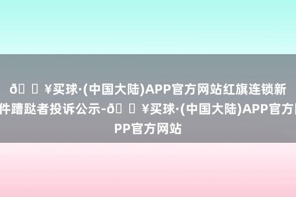 🔥买球·(中国大陆)APP官方网站红旗连锁新增1件蹧跶者投诉公示-🔥买球·(中国大陆)APP官方网站