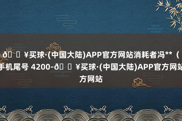 🔥买球·(中国大陆)APP官方网站消耗者冯**（手机尾号 4200-🔥买球·(中国大陆)APP官方网站