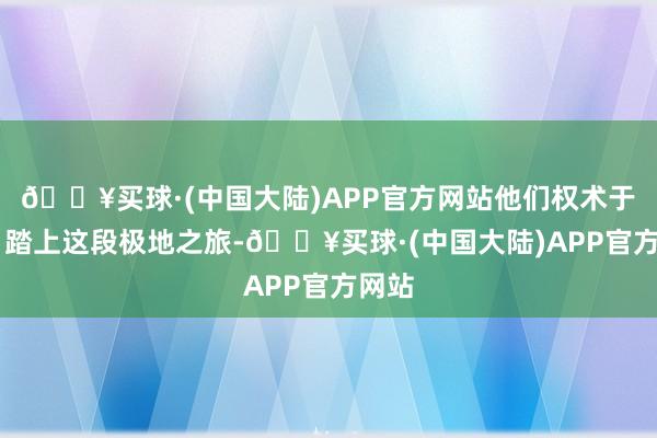 🔥买球·(中国大陆)APP官方网站他们权术于12月踏上这段极地之旅-🔥买球·(中国大陆)APP官方网站