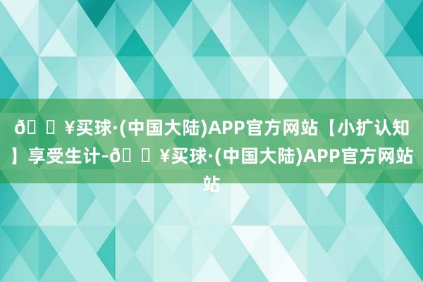 🔥买球·(中国大陆)APP官方网站【小扩认知】享受生计-🔥买球·(中国大陆)APP官方网站