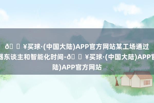 🔥买球·(中国大陆)APP官方网站某工场通过引入机器东谈主和智能化时间-🔥买球·(中国大陆)APP官方网站