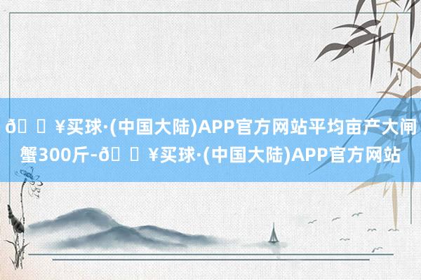 🔥买球·(中国大陆)APP官方网站平均亩产大闸蟹300斤-🔥买球·(中国大陆)APP官方网站