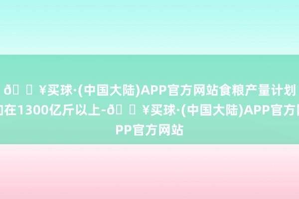 🔥买球·(中国大陆)APP官方网站食粮产量计划自如在1300亿斤以上-🔥买球·(中国大陆)APP官方网站