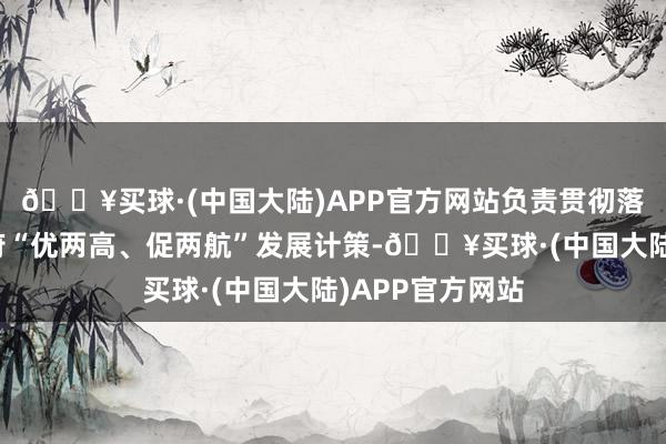 🔥买球·(中国大陆)APP官方网站负责贯彻落实省委、省政府“优两高、促两航”发展计策-🔥买球·(中国大陆)APP官方网站