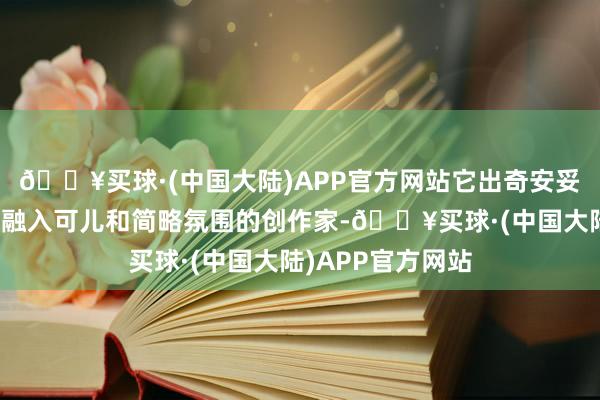 🔥买球·(中国大陆)APP官方网站它出奇安妥那些思在技俩中融入可儿和简略氛围的创作家-🔥买球·(中国大陆)APP官方网站