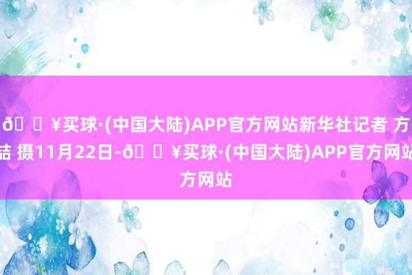 🔥买球·(中国大陆)APP官方网站新华社记者 方喆 摄11月22日-🔥买球·(中国大陆)APP官方网站