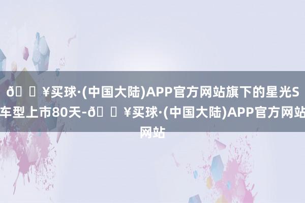 🔥买球·(中国大陆)APP官方网站旗下的星光S车型上市80天-🔥买球·(中国大陆)APP官方网站