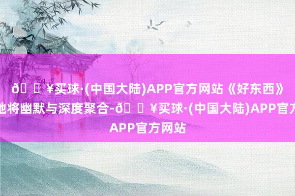 🔥买球·(中国大陆)APP官方网站《好东西》奥妙地将幽默与深度聚合-🔥买球·(中国大陆)APP官方网站