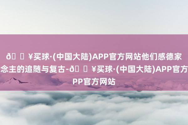 🔥买球·(中国大陆)APP官方网站他们感德家东说念主的追随与复古-🔥买球·(中国大陆)APP官方网站