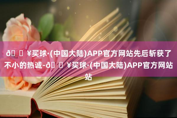 🔥买球·(中国大陆)APP官方网站先后斩获了不小的热诚-🔥买球·(中国大陆)APP官方网站