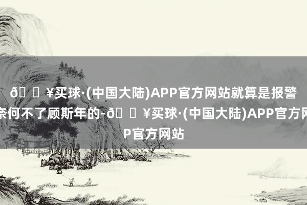 🔥买球·(中国大陆)APP官方网站就算是报警也奈何不了顾斯年的-🔥买球·(中国大陆)APP官方网站