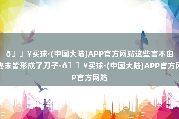 🔥买球·(中国大陆)APP官方网站这些言不由中终末皆形成了刀子-🔥买球·(中国大陆)APP官方网站