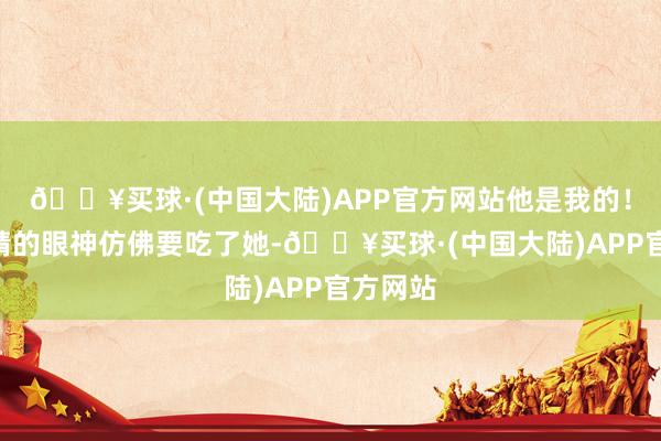 🔥买球·(中国大陆)APP官方网站他是我的！”夏晚晴的眼神仿佛要吃了她-🔥买球·(中国大陆)APP官方网站