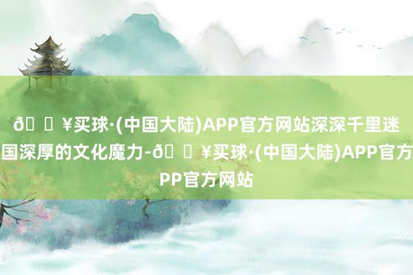 🔥买球·(中国大陆)APP官方网站深深千里迷于中国深厚的文化魔力-🔥买球·(中国大陆)APP官方网站