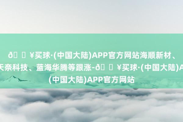 🔥买球·(中国大陆)APP官方网站海顺新材、星源材质、天奈科技、蓝海华腾等跟涨-🔥买球·(中国大陆)APP官方网站