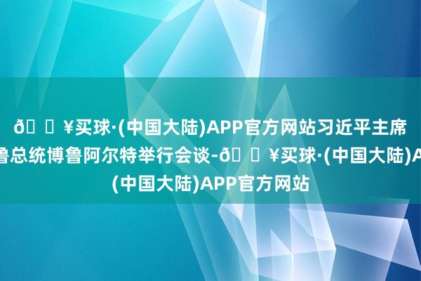 🔥买球·(中国大陆)APP官方网站习近平主席在利马同秘鲁总统博鲁阿尔特举行会谈-🔥买球·(中国大陆)APP官方网站