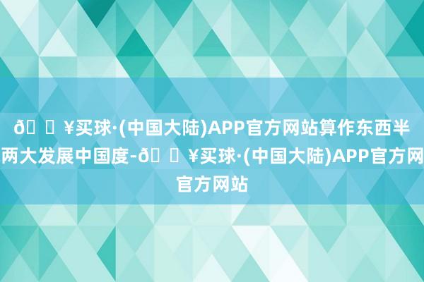 🔥买球·(中国大陆)APP官方网站算作东西半球两大发展中国度-🔥买球·(中国大陆)APP官方网站