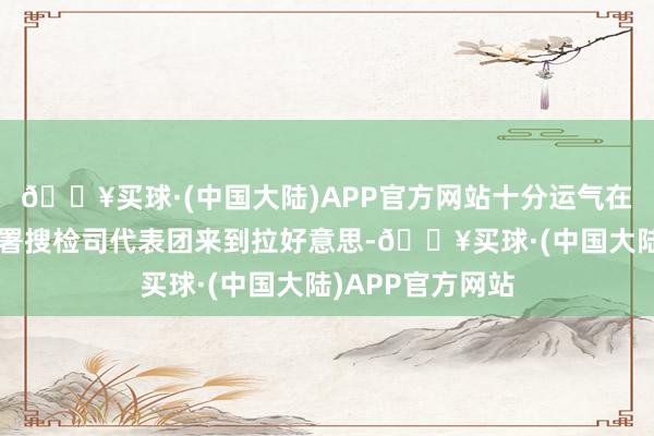 🔥买球·(中国大陆)APP官方网站十分运气在本年9月奴婢总署搜检司代表团来到拉好意思-🔥买球·(中国大陆)APP官方网站