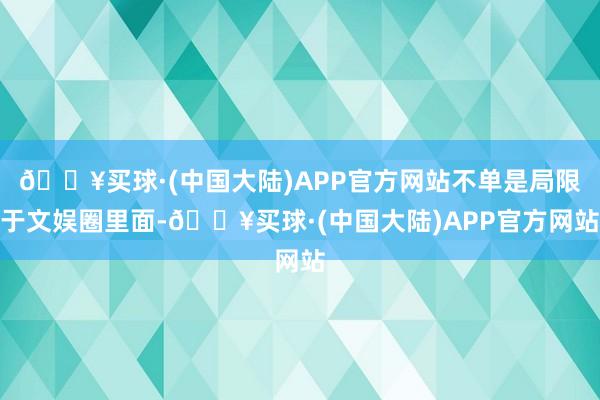 🔥买球·(中国大陆)APP官方网站不单是局限于文娱圈里面-🔥买球·(中国大陆)APP官方网站