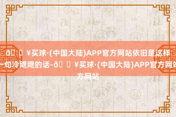 🔥买球·(中国大陆)APP官方网站依旧是这样一句冷飕飕的话-🔥买球·(中国大陆)APP官方网站