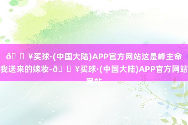 🔥买球·(中国大陆)APP官方网站这是峰主命我送来的嫁妆-🔥买球·(中国大陆)APP官方网站