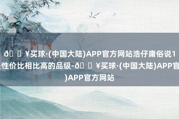 🔥买球·(中国大陆)APP官方网站浩仔庸俗说109级是性价比相比高的品级-🔥买球·(中国大陆)APP官方网站