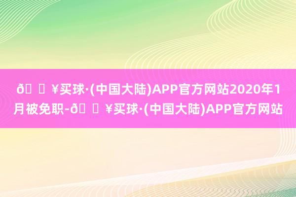 🔥买球·(中国大陆)APP官方网站2020年1月被免职-🔥买球·(中国大陆)APP官方网站