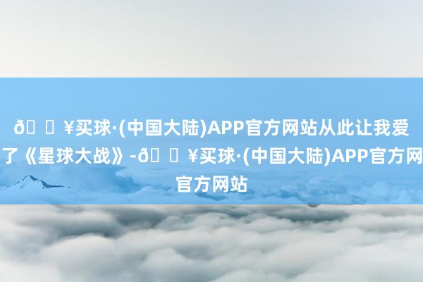 🔥买球·(中国大陆)APP官方网站从此让我爱上了《星球大战》-🔥买球·(中国大陆)APP官方网站