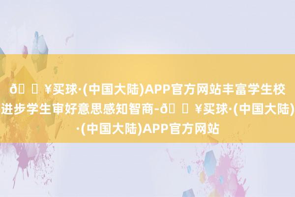 🔥买球·(中国大陆)APP官方网站丰富学生校园文化生存、进步学生审好意思感知智商-🔥买球·(中国大陆)APP官方网站